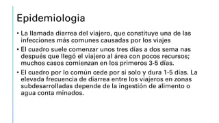 Epidemiologia
• La llamada diarrea del viajero, que constituye una de las
infecciones más comunes causadas por los viajes
• El cuadro suele comenzar unos tres días a dos sema nas
después que llegó el viajero al área con pocos recursos;
muchos casos comienzan en los primeros 3-5 días.
• El cuadro por lo común cede por sí solo y dura 1-5 días. La
elevada frecuencia de diarrea entre los viajeros en zonas
subdesarrolladas depende de la ingestión de alimento o
agua conta minados.
 