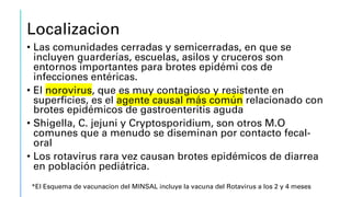 Localizacion
• Las comunidades cerradas y semicerradas, en que se
incluyen guarderías, escuelas, asilos y cruceros son
entornos importantes para brotes epidémi cos de
infecciones entéricas.
• El norovirus, que es muy contagioso y resistente en
superficies, es el agente causal más común relacionado con
brotes epidémicos de gastroenteritis aguda
• Shigella, C. jejuni y Cryptosporidium, son otros M.O
comunes que a menudo se diseminan por contacto fecal-
oral
• Los rotavirus rara vez causan brotes epidémicos de diarrea
en población pediátrica.
*El Esquema de vacunacion del MINSAL incluye la vacuna del Rotavirus a los 2 y 4 meses
 