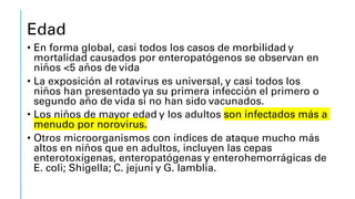 Edad
• En forma global, casi todos los casos de morbilidad y
mortalidad causados por enteropatógenos se observan en
niños <5 años de vida
• La exposición al rotavirus es universal, y casi todos los
niños han presentado ya su primera infección el primero o
segundo año de vida si no han sido vacunados.
• Los niños de mayor edad y los adultos son infectados más a
menudo por norovirus.
• Otros microorganismos con índices de ataque mucho más
altos en niños que en adultos, incluyen las cepas
enterotoxígenas, enteropatógenas y enterohemorrágicas de
E. coli; Shigella; C. jejuni y G. lamblia.
 