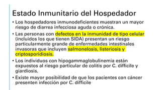 Estado Inmunitario del Hospedador
• Los hospedadores inmunodeficientes muestran un mayor
riesgo de diarrea infecciosa aguda o crónica.
• Las personas con defectos en la inmunidad de tipo celular
(incluidos los que tienen SIDA) presentan un riesgo
particularmente grande de enfermedades intestinales
invasoras que incluyen salmonelosis, listeriosis y
criptosporidiosis.
• Los individuos con hipogammaglobulinemia están
expuestos al riesgo particular de colitis por C. difficile y
giardiosis.
• Existe mayor posibilidad de que los pacientes con cáncer
presenten infección por C. difficile
 