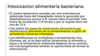 Intoxicacion alimentaria bacteriana
• El cuadro bacteriano causado por una enterotoxina
elaborada fuera del hospedador como la generada por
Staphylococcus aureus o B. cereus tiene el periodo más
breve de incubación (1-6 horas) y por lo regular dura me
nos de 12 h.
• Casi todos los casos de intoxicación alimentaria por
estafilococos provienen de la contaminación a partir de
portadores humanos infectados.
• Los estafilococos se multiplican a temperaturas muy
diversas; así, si se deja enfriar lentamente al alimento y
sigue a la temperatura ambiental después de su cocción,
los microorganismos tendrán la oportunidad de formar la
enterotoxina.
 