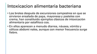 Intoxicacion alimentaria bacteriana
• Los brotes después de excursiones campestres en que se
sirvieron ensalada de papa, mayonesa y pasteles con
crema, han constituido ejemplos clásicos de intoxicación
alimentaria por estafiloco cos.
• En ellos aparecen a menudo diarrea, náusea, vómito y
cólicos abdomi nales, aunque con menor frecuencia surge
fiebre.
 