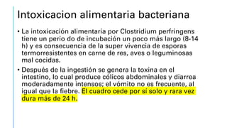 Intoxicacion alimentaria bacteriana
• La intoxicación alimentaria por Clostridium perfringens
tiene un perio do de incubación un poco más largo (8-14
h) y es consecuencia de la super vivencia de esporas
termorresistentes en carne de res, aves o leguminosas
mal cocidas.
• Después de la ingestión se genera la toxina en el
intestino, lo cual produce cólicos abdominales y diarrea
moderadamente intensos; el vómito no es frecuente, al
igual que la fiebre. El cuadro cede por sí solo y rara vez
dura más de 24 h.
 