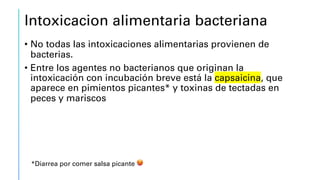 Intoxicacion alimentaria bacteriana
• No todas las intoxicaciones alimentarias provienen de
bacterias.
• Entre los agentes no bacterianos que originan la
intoxicación con incubación breve está la capsaicina, que
aparece en pimientos picantes* y toxinas de tectadas en
peces y mariscos
*Diarrea por comer salsa picante 🥵
 