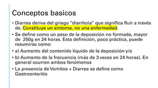 Conceptos basicos
• Diarrea deriva del griego “diarrhoia” que significa fluir a través
de. Constituye un síntoma, no una enfermedad.
• Se define como un peso de la deposición no formada, mayor
de 250g en 24 horas. Esta definición, poco práctica, puede
resumirse como:
• a) Aumento del contenido líquido de la deposición y/o
• b) Aumento de la frecuencia (más de 3 veces en 24 horas). En
general ocurren ambos fenómenos
• La presencia de Vomitos + Diarrea se define como
Gastroenteritis
 