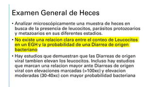Examen General de Heces
• Analizar microscópicamente una muestra de heces en
busca de la presencia de leucocitos, parásitos protozoarios
y metazoarios en sus diferentes estadios.
• No existe una relacion clara entre el conteo de Leucocitos
en un EGH y la probabilidad de una Diarrea de origen
bacteriano
• Hay estudios que demuestran que las Diarreas de origen
viral tambien elevan los leucocitos. Incluso hay estudios
que marcan una relacion mayor ante Diarreas de origen
viral con elevaciones marcadas (>100xc) y elevacion
moderadas (30-40xc) con mayor probabilidad bacteriana
 