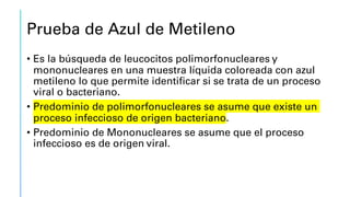 Prueba de Azul de Metileno
• Es la búsqueda de leucocitos polimorfonucleares y
mononucleares en una muestra líquida coloreada con azul
metileno lo que permite identificar si se trata de un proceso
viral o bacteriano.
• Predominio de polimorfonucleares se asume que existe un
proceso infeccioso de origen bacteriano.
• Predominio de Mononucleares se asume que el proceso
infeccioso es de origen viral.
 
