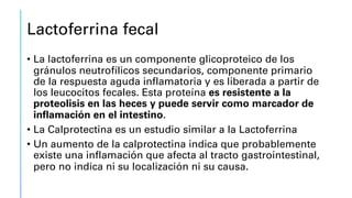 Lactoferrina fecal
• La lactoferrina es un componente glicoproteico de los
gránulos neutrofílicos secundarios, componente primario
de la respuesta aguda inflamatoria y es liberada a partir de
los leucocitos fecales. Esta proteína es resistente a la
proteolisis en las heces y puede servir como marcador de
inflamación en el intestino.
• La Calprotectina es un estudio similar a la Lactoferrina
• Un aumento de la calprotectina indica que probablemente
existe una inflamación que afecta al tracto gastrointestinal,
pero no indica ni su localización ni su causa.
 