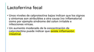 Lactoferrina fecal
• Unos niveles de calprotectina bajos indican que los signos
y síntomas son atribuibles a otra causa (no inflamatoria)
como por ejemplo síndrome del colon irritable e
infecciones víricas.
• Un aumento moderado de la concentración de
calprotectina puede indicar que existe inflamación
intestinal.
 