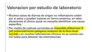 Valoracion por estudio de laboratorio
• Muchos casos de diarrea de origen no inflamatorio ceden
por sí solos o pueden tratarse en forma empírica; en tales
situaciones el clínico quizá no necesite identificar una causa
específica.
• Por medio de cultivos corrientes es imposible diferenciar E.
coli potencialmente patógena respecto de la flora fecal
normal y en muchos laboratorios clínicos no se cuenta con
mé todos para detectar las enterotoxinas
 