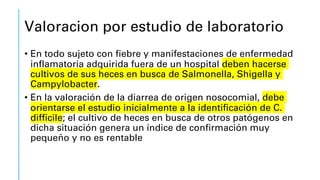 Valoracion por estudio de laboratorio
• En todo sujeto con fiebre y manifestaciones de enfermedad
inflamatoria adquirida fuera de un hospital deben hacerse
cultivos de sus heces en busca de Salmonella, Shigella y
Campylobacter.
• En la valoración de la diarrea de origen nosocomial, debe
orientarse el estudio inicialmente a la identificación de C.
difficile; el cultivo de heces en busca de otros patógenos en
dicha situación genera un índice de confirmación muy
pequeño y no es rentable
 