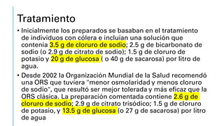 Tratamiento
• Inicialmente los preparados se basaban en el tratamiento
de individuos con cólera e incluían una solución que
contenía 3.5 g de cloruro de sodio; 2.5 g de bicarbonato de
sodio (o 2.9 g de citrato de sodio); 1.5 g de cloruro de
potasio y 20 g de glucosa ( o 40 g de sacarosa) por litro de
agua.
• Desde 2002 la Organización Mundial de la Salud recomendó
una ORS que tuviera "menor osmolaridad y menos cloruro
de sodio", que resultó ser mejor tolerada y más eficaz que la
ORS clásica. La preparación comentada contiene 2.6 g de
cloruro de sodio; 2.9 g de citrato trisódico; 1.5 g de cloruro
de potasio, y 13.5 g de glucosa (o 27 g de sacarosa) por litro
de agua
 