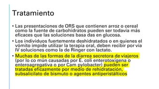 Tratamiento
• Las presentaciones de ORS que contienen arroz o cereal
como la fuente de carbohidratos pueden ser todavía más
eficaces que las soluciones basa das en glucosa.
• Los individuos fuertemente deshidratados o en quienes el
vómito impide utilizar la terapia oral, deben recibir por vía
IV soluciones como la de Ringer con lactato.
• Muchas de las formas de la diarrea secretora de viajeros
(por lo co mún causadas por E. coli enterotoxígena o
enteroagregativa o por Cam pylobacter) pueden ser
tratadas eficazmente por medio de rehidratación,
subsalicilato de bismuto o agentes antiperistálticos
 
