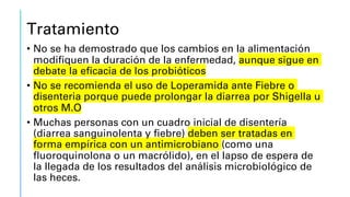 Tratamiento
• No se ha demostrado que los cambios en la alimentación
modifiquen la duración de la enfermedad, aunque sigue en
debate la eficacia de los probióticos
• No se recomienda el uso de Loperamida ante Fiebre o
disenteria porque puede prolongar la diarrea por Shigella u
otros M.O
• Muchas personas con un cuadro inicial de disentería
(diarrea sanguinolenta y fiebre) deben ser tratadas en
forma empírica con un antimicrobiano (como una
fluoroquinolona o un macrólido), en el lapso de espera de
la llegada de los resultados del análisis microbiológico de
las heces.
 