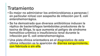 Tratamiento
• Es mejor no administrar los antimicrobianos a personas (
en particular niños) con sospecha de infección por E. coli
enterohemorrágica.
• Se ha demostrado que diversos antibióticos inducen la
réplica de bacteriófagos lambdoides productores de la
toxina de Shiga, lo que aumenta el peligro de síndrome
hemolítico-urémico e insuficiencia renal durante la
infección por E. coli enterohemorrágica.
• Una pista clínica orientadora en el diagnóstico de esta
última infección es la aparición de diarrea sanguinolenta,
con febrícula o sin ella.
 