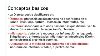 Conceptos basicos
• La Diarrea puede clasificarse en:
• Osmótica: presencia de substancias no absorbibles en el
lumen (lactulosa, sorbitol, lactosa en intolerantes, etc.).
• Secretora: secundaria a toxinas bacterianas que disminuyen la
absorción o aumentan la secreción (V. cholerae).
• Inflamatoria: daño de la mucosa por inflamación o isquemia:
Shigella spp., enfermedades inflamatorias intestinales (Crohn,
colitis ulcerosa) o colitis isquémica.
• Alteración de la motilidad con aumento del peristaltismo:
síndrome de intestino irritable, hipertiroidismo.
 