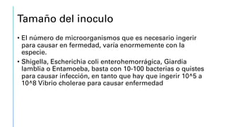 Tamaño del inoculo
• El número de microorganismos que es necesario ingerir
para causar en fermedad, varía enormemente con la
especie.
• Shigella, Escherichia coli enterohemorrágica, Giardia
lamblia o Entamoeba, basta con 10-100 bacterias o quistes
para causar infección, en tanto que hay que ingerir 10^5 a
10^8 Vibrio cholerae para causar enfermedad
 