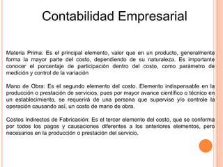 Contabilidad Empresarial
Materia Prima: Es el principal elemento, valor que en un producto, generalmente
forma la mayor parte del costo, dependiendo de su naturaleza. Es importante
conocer el porcentaje de participación dentro del costo, como parámetro de
medición y control de la variación
Mano de Obra: Es el segundo elemento del costo. Elemento indispensable en la
producción o prestación de servicios, pues por mayor avance científico o técnico en
un establecimiento, se requerirá de una persona que supervise y/o controle la
operación causando así, un costo de mano de obra.
Costos Indirectos de Fabricación: Es el tercer elemento del costo, que se conforma
por todos los pagos y causaciones diferentes a los anteriores elementos, pero
necesarios en la producción o prestación del servicio.
 