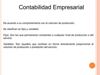 Contabilidad Empresarial
De acuerdo a su comportamiento con el volumen de producción:
Se clasifican en fijos y variables
Fijos: Son los que permanecen constantes a cualquier nivel de producción o del
servicio
Variables: Son aquellos que cambian en forma directamente proporcional al
volumen de producción o prestación del servicio.
 