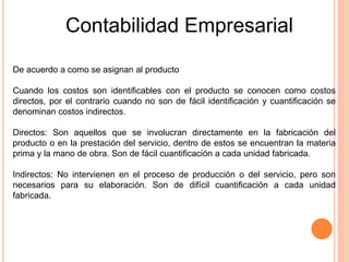 Contabilidad Empresarial
De acuerdo a como se asignan al producto
Cuando los costos son identificables con el producto se conocen como costos
directos, por el contrario cuando no son de fácil identificación y cuantificación se
denominan costos indirectos.
Directos: Son aquellos que se involucran directamente en la fabricación del
producto o en la prestación del servicio, dentro de estos se encuentran la materia
prima y la mano de obra. Son de fácil cuantificación a cada unidad fabricada.
Indirectos: No intervienen en el proceso de producción o del servicio, pero son
necesarios para su elaboración. Son de difícil cuantificación a cada unidad
fabricada.
 