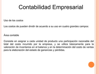 Contabilidad Empresarial
Uso de los costos
Los costos de pueden dividir de acuerdo a su uso en cuatro grandes campos:
Área contable
Consiste en asignar a cada unidad de producto una participación razonable del
total del costo incurrido por la empresa, y se utiliza básicamente para la
valoración de inventarios en el balance y en la determinación del costo de ventas
para la elaboración del estado de ganancias y pérdidas.
 
