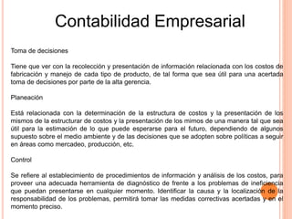 Contabilidad Empresarial
Toma de decisiones
Tiene que ver con la recolección y presentación de información relacionada con los costos de
fabricación y manejo de cada tipo de producto, de tal forma que sea útil para una acertada
toma de decisiones por parte de la alta gerencia.
Planeación
Está relacionada con la determinación de la estructura de costos y la presentación de los
mismos de la estructurar de costos y la presentación de los mimos de una manera tal que sea
útil para la estimación de lo que puede esperarse para el futuro, dependiendo de algunos
supuesto sobre el medio ambiente y de las decisiones que se adopten sobre políticas a seguir
en áreas como mercadeo, producción, etc.
Control
Se refiere al establecimiento de procedimientos de información y análisis de los costos, para
proveer una adecuada herramienta de diagnóstico de frente a los problemas de ineficiencia
que puedan presentarse en cualquier momento. Identificar la causa y la localización de la
responsabilidad de los problemas, permitirá tomar las medidas correctivas acertadas y en el
momento preciso.
 