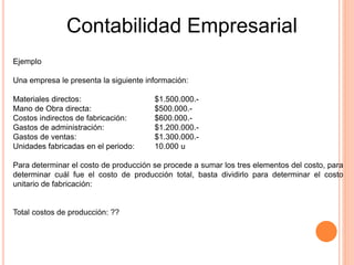 Contabilidad Empresarial
Ejemplo
Una empresa le presenta la siguiente información:
Materiales directos: $1.500.000.-
Mano de Obra directa: $500.000.-
Costos indirectos de fabricación: $600.000.-
Gastos de administración: $1.200.000.-
Gastos de ventas: $1.300.000.-
Unidades fabricadas en el periodo: 10.000 u
Para determinar el costo de producción se procede a sumar los tres elementos del costo, para
determinar cuál fue el costo de producción total, basta dividirlo para determinar el costo
unitario de fabricación:
Total costos de producción: ??
 