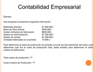 Contabilidad Empresarial
Ejemplo
Una empresa le presenta la siguiente información:
Materiales directos: $1.500.000.-
Mano de Obra directa: $500.000.-
Costos indirectos de fabricación: $600.000.-
Gastos de administración: $1.200.000.-
Gastos de ventas: $1.300.000.-
Unidades fabricadas en el periodo: 10.000 u
Para determinar el costo de producción se procede a sumar los tres elementos del costo, para
determinar cuál fue el costo de producción total, basta dividirlo para determinar el costo
unitario de fabricación:
Total costos de producción: ??
Costo Unitario de Producción: ??
 