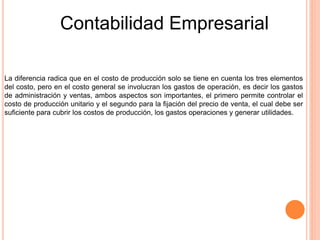 Contabilidad Empresarial
La diferencia radica que en el costo de producción solo se tiene en cuenta los tres elementos
del costo, pero en el costo general se involucran los gastos de operación, es decir los gastos
de administración y ventas, ambos aspectos son importantes, el primero permite controlar el
costo de producción unitario y el segundo para la fijación del precio de venta, el cual debe ser
suficiente para cubrir los costos de producción, los gastos operaciones y generar utilidades.
 