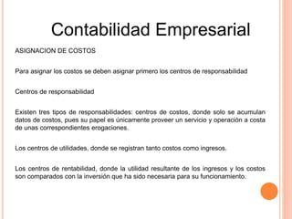 ASIGNACION DE COSTOS
Para asignar los costos se deben asignar primero los centros de responsabilidad
Centros de responsabilidad
Existen tres tipos de responsabilidades: centros de costos, donde solo se acumulan
datos de costos, pues su papel es únicamente proveer un servicio y operación a costa
de unas correspondientes erogaciones.
Los centros de utilidades, donde se registran tanto costos como ingresos.
Los centros de rentabilidad, donde la utilidad resultante de los ingresos y los costos
son comparados con la inversión que ha sido necesaria para su funcionamiento.
Contabilidad Empresarial
 