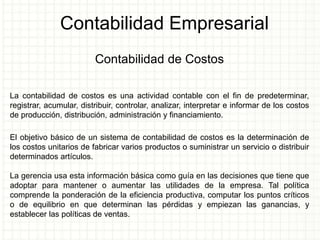 Contabilidad Empresarial
Contabilidad de Costos
La contabilidad de costos es una actividad contable con el fin de predeterminar,
registrar, acumular, distribuir, controlar, analizar, interpretar e informar de los costos
de producción, distribución, administración y financiamiento.
El objetivo básico de un sistema de contabilidad de costos es la determinación de
los costos unitarios de fabricar varios productos o suministrar un servicio o distribuir
determinados artículos.
La gerencia usa esta información básica como guía en las decisiones que tiene que
adoptar para mantener o aumentar las utilidades de la empresa. Tal política
comprende la ponderación de la eficiencia productiva, computar los puntos críticos
o de equilibrio en que determinan las pérdidas y empiezan las ganancias, y
establecer las políticas de ventas.
 