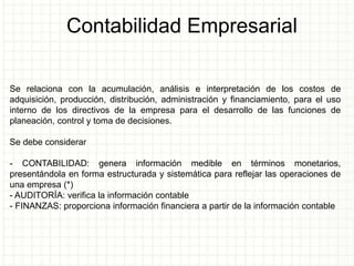 Contabilidad Empresarial
Se relaciona con la acumulación, análisis e interpretación de los costos de
adquisición, producción, distribución, administración y financiamiento, para el uso
interno de los directivos de la empresa para el desarrollo de las funciones de
planeación, control y toma de decisiones.
Se debe considerar
- CONTABILIDAD: genera información medible en términos monetarios,
presentándola en forma estructurada y sistemática para reflejar las operaciones de
una empresa (*)
- AUDITORÍA: verifica la información contable
- FINANZAS: proporciona información financiera a partir de la información contable
 