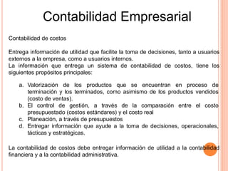 Contabilidad de costos
Entrega información de utilidad que facilite la toma de decisiones, tanto a usuarios
externos a la empresa, como a usuarios internos.
La información que entrega un sistema de contabilidad de costos, tiene los
siguientes propósitos principales:
a. Valorización de los productos que se encuentran en proceso de
terminación y los terminados, como asimismo de los productos vendidos
(costo de ventas).
b. El control de gestión, a través de la comparación entre el costo
presupuestado (costos estándares) y el costo real
c. Planeación, a través de presupuestos
d. Entregar información que ayude a la toma de decisiones, operacionales,
tácticas y estratégicas.
La contabilidad de costos debe entregar información de utilidad a la contabilidad
financiera y a la contabilidad administrativa.
Contabilidad Empresarial
 