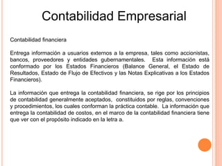 Contabilidad financiera
Entrega información a usuarios externos a la empresa, tales como accionistas,
bancos, proveedores y entidades gubernamentales. Esta información está
conformado por los Estados Financieros (Balance General, el Estado de
Resultados, Estado de Flujo de Efectivos y las Notas Explicativas a los Estados
Financieros).
La información que entrega la contabilidad financiera, se rige por los principios
de contabilidad generalmente aceptados, constituidos por reglas, convenciones
y procedimientos, los cuales conforman la práctica contable. La información que
entrega la contabilidad de costos, en el marco de la contabilidad financiera tiene
que ver con el propósito indicado en la letra a.
Contabilidad Empresarial
 