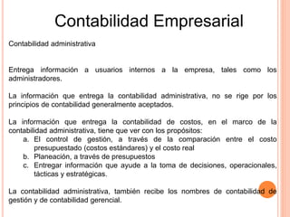 Contabilidad administrativa
Entrega información a usuarios internos a la empresa, tales como los
administradores.
La información que entrega la contabilidad administrativa, no se rige por los
principios de contabilidad generalmente aceptados.
La información que entrega la contabilidad de costos, en el marco de la
contabilidad administrativa, tiene que ver con los propósitos:
a. El control de gestión, a través de la comparación entre el costo
presupuestado (costos estándares) y el costo real
b. Planeación, a través de presupuestos
c. Entregar información que ayude a la toma de decisiones, operacionales,
tácticas y estratégicas.
La contabilidad administrativa, también recibe los nombres de contabilidad de
gestión y de contabilidad gerencial.
Contabilidad Empresarial
 