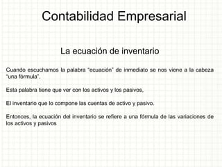 Contabilidad Empresarial
La ecuación de inventario
Cuando escuchamos la palabra “ecuación” de inmediato se nos viene a la cabeza
“una fórmula”.
Esta palabra tiene que ver con los activos y los pasivos,
El inventario que lo compone las cuentas de activo y pasivo.
Entonces, la ecuación del inventario se refiere a una fórmula de las variaciones de
los activos y pasivos
 