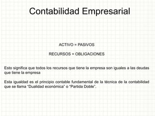 Contabilidad Empresarial
ACTIVO = PASIVOS
RECURSOS = OBLIGACIONES
Esto significa que todos los recursos que tiene la empresa son iguales a las deudas
que tiene la empresa
Esta igualdad es el principio contable fundamental de la técnica de la contabilidad
que se llama “Dualidad económica” o “Partida Doble”.
 