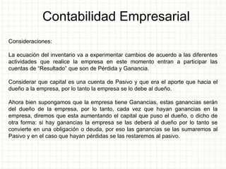 Contabilidad Empresarial
Consideraciones:
La ecuación del inventario va a experimentar cambios de acuerdo a las diferentes
actividades que realice la empresa en este momento entran a participar las
cuentas de “Resultado” que son de Pérdida y Ganancia.
Considerar que capital es una cuenta de Pasivo y que era el aporte que hacia el
dueño a la empresa, por lo tanto la empresa se lo debe al dueño.
Ahora bien supongamos que la empresa tiene Ganancias, estas ganancias serán
del dueño de la empresa, por lo tanto, cada vez que hayan ganancias en la
empresa, diremos que esta aumentando el capital que puso el dueño, o dicho de
otra forma: si hay ganancias la empresa se las deberá al dueño por lo tanto se
convierte en una obligación o deuda, por eso las ganancias se las sumaremos al
Pasivo y en el caso que hayan pérdidas se las restaremos al pasivo.
 