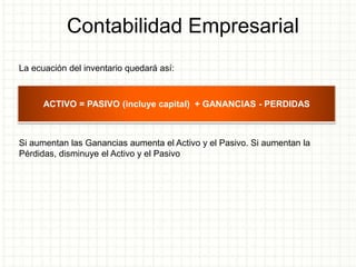 Contabilidad Empresarial
La ecuación del inventario quedará así:
Si aumentan las Ganancias aumenta el Activo y el Pasivo. Si aumentan la
Pérdidas, disminuye el Activo y el Pasivo
ACTIVO = PASIVO (incluye capital) + GANANCIAS - PERDIDAS
 