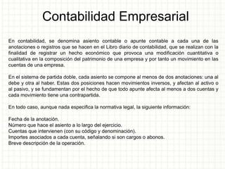 Contabilidad Empresarial
En contabilidad, se denomina asiento contable o apunte contable a cada una de las
anotaciones o registros que se hacen en el Libro diario de contabilidad, que se realizan con la
finalidad de registrar un hecho económico que provoca una modificación cuantitativa o
cualitativa en la composición del patrimonio de una empresa y por tanto un movimiento en las
cuentas de una empresa.
En el sistema de partida doble, cada asiento se compone al menos de dos anotaciones: una al
debe y otra al haber. Estas dos posiciones hacen movimientos inversos, y afectan al activo o
al pasivo, y se fundamentan por el hecho de que todo apunte afecta al menos a dos cuentas y
cada movimiento tiene una contrapartida.
En todo caso, aunque nada especifica la normativa legal, la siguiente información:
Fecha de la anotación.
Número que hace el asiento a lo largo del ejercicio.
Cuentas que intervienen (con su código y denominación).
Importes asociados a cada cuenta, señalando si son cargos o abonos.
Breve descripción de la operación.
 