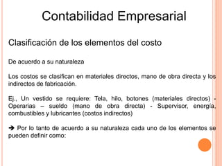 Contabilidad Empresarial
Clasificación de los elementos del costo
De acuerdo a su naturaleza
Los costos se clasifican en materiales directos, mano de obra directa y los
indirectos de fabricación.
Ej., Un vestido se requiere: Tela, hilo, botones (materiales directos) -
Operarias – sueldo (mano de obra directa) - Supervisor, energía,
combustibles y lubricantes (costos indirectos)
 Por lo tanto de acuerdo a su naturaleza cada uno de los elementos se
pueden definir como:
 