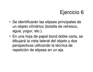 Ejercicio 6
• Se identificarán las elipses principales de
  un objeto cilíndrico (botella de refresco,
  agua, yogur, etc.).
• En una hoja de papel bond doble carta, se
  dibujará la vista lateral del objeto y dos
  perspectivas utilizando la técnica de
  repetición de elipses en un eje.
 