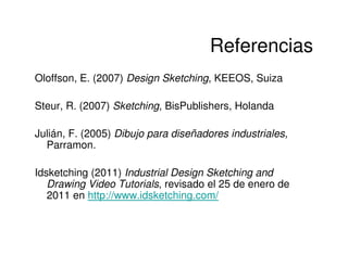 Referencias
Oloffson, E. (2007) Design Sketching, KEEOS, Suiza

Steur, R. (2007) Sketching, BisPublishers, Holanda

Julián, F. (2005) Dibujo para diseñadores industriales,
  Parramon.

Idsketching (2011) Industrial Design Sketching and
   Drawing Video Tutorials, revisado el 25 de enero de
   2011 en http://www.idsketching.com/
 