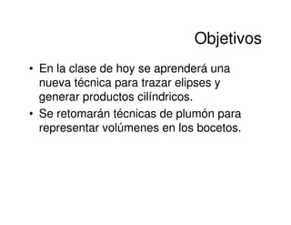 Objetivos
• En la clase de hoy se aprenderá una
  nueva técnica para trazar elipses y
  generar productos cilíndricos.
• Se retomarán técnicas de plumón para
  representar volúmenes en los bocetos.
 