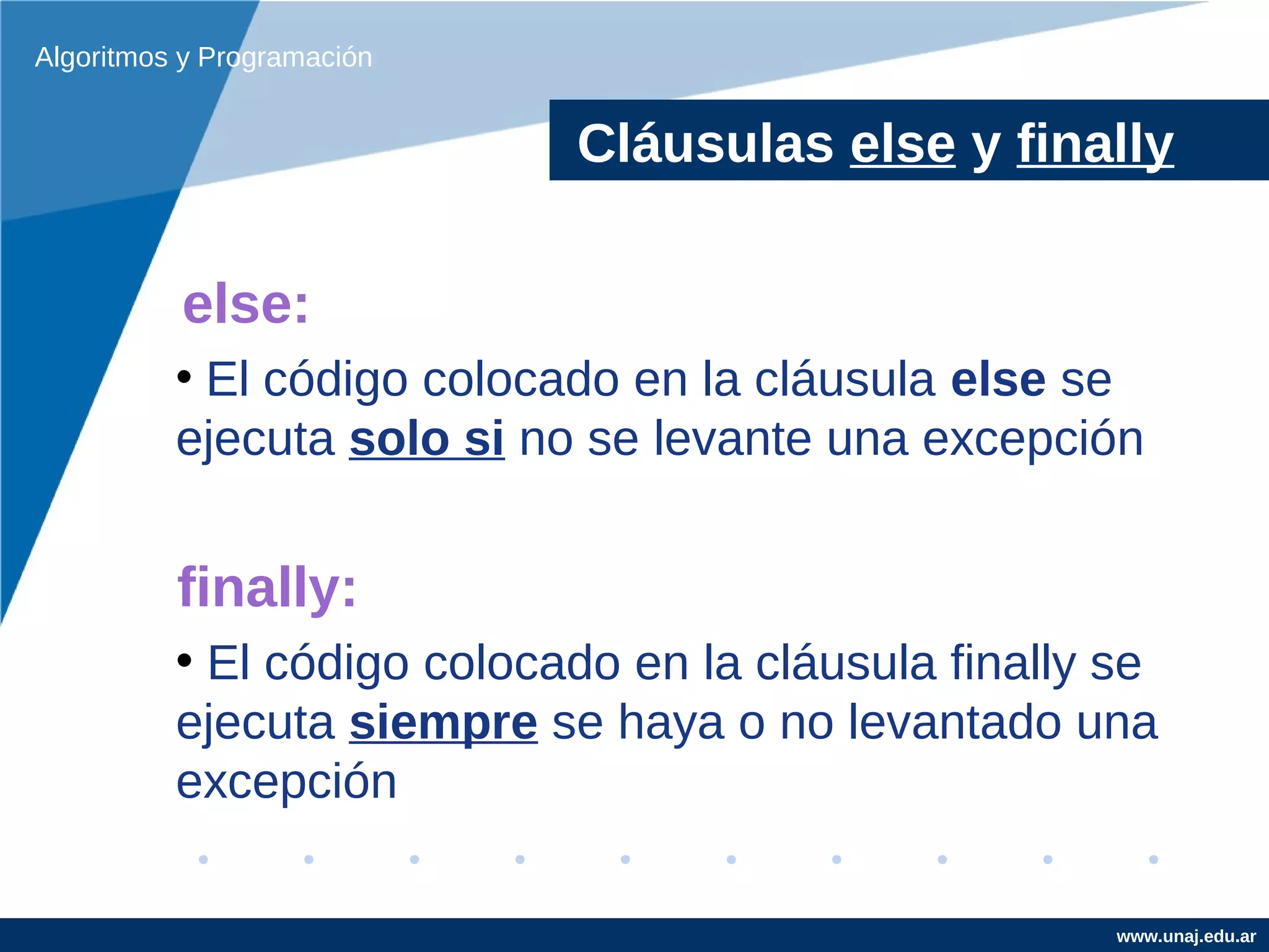 Algoritmos y Programación


                            Cláusulas else y finally

          else:
          • El código colocado en la cláusula else se
          ejecuta solo si no se levante una excepción


          finally:
          • El código colocado en la cláusula finally se
          ejecuta siempre se haya o no levantado una
          excepción

                                                      www.unaj.edu.ar
 