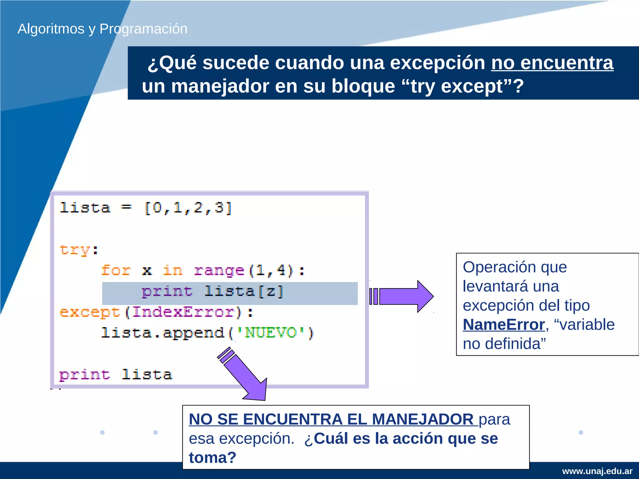 Algoritmos y Programación

                  ¿Qué sucede cuando una excepción no encuentra
                  un manejador en su bloque “try except”?




                                                              Operación que
                                                              levantará una
                                                              excepción del tipo
                                                              NameError, “variable
                                                              no definida”



                            NO SE ENCUENTRA EL MANEJADOR para
                            esa excepción. ¿Cuál es la acción que se
                            toma?
                                                                           www.unaj.edu.ar
 
