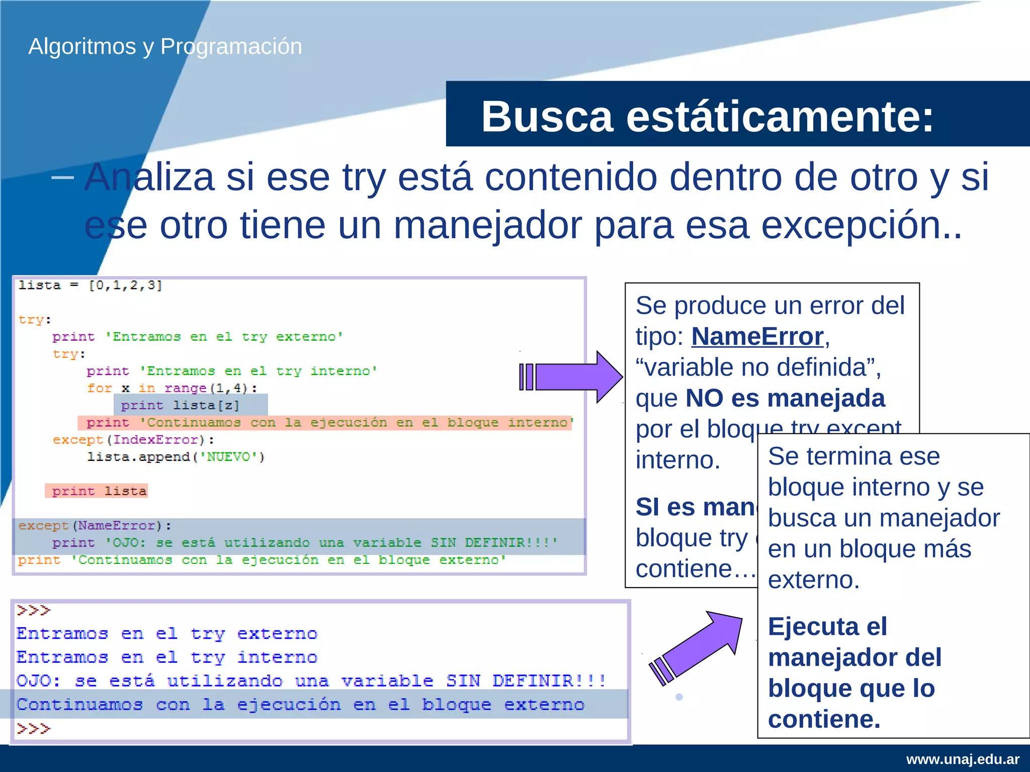 Algoritmos y Programación


                            Busca estáticamente:
  – Analiza si ese try está contenido dentro de otro y si
    ese otro tiene un manejador para esa excepción..
                                    Se produce un error del
                                    tipo: NameError,
                                    “variable no definida”,
                                    que NO es manejada
                                    por el bloque try except
                                    interno.    Se termina ese
                                                bloque interno y se
                                    SI es manejada por el
                                                busca un manejador
                                    bloque try except que lo más
                                                en un bloque
                                    contiene… externo.

                                               Ejecuta el
                                               manejador del
                                               bloque que lo
                                               contiene.
                                                           www.unaj.edu.ar
 