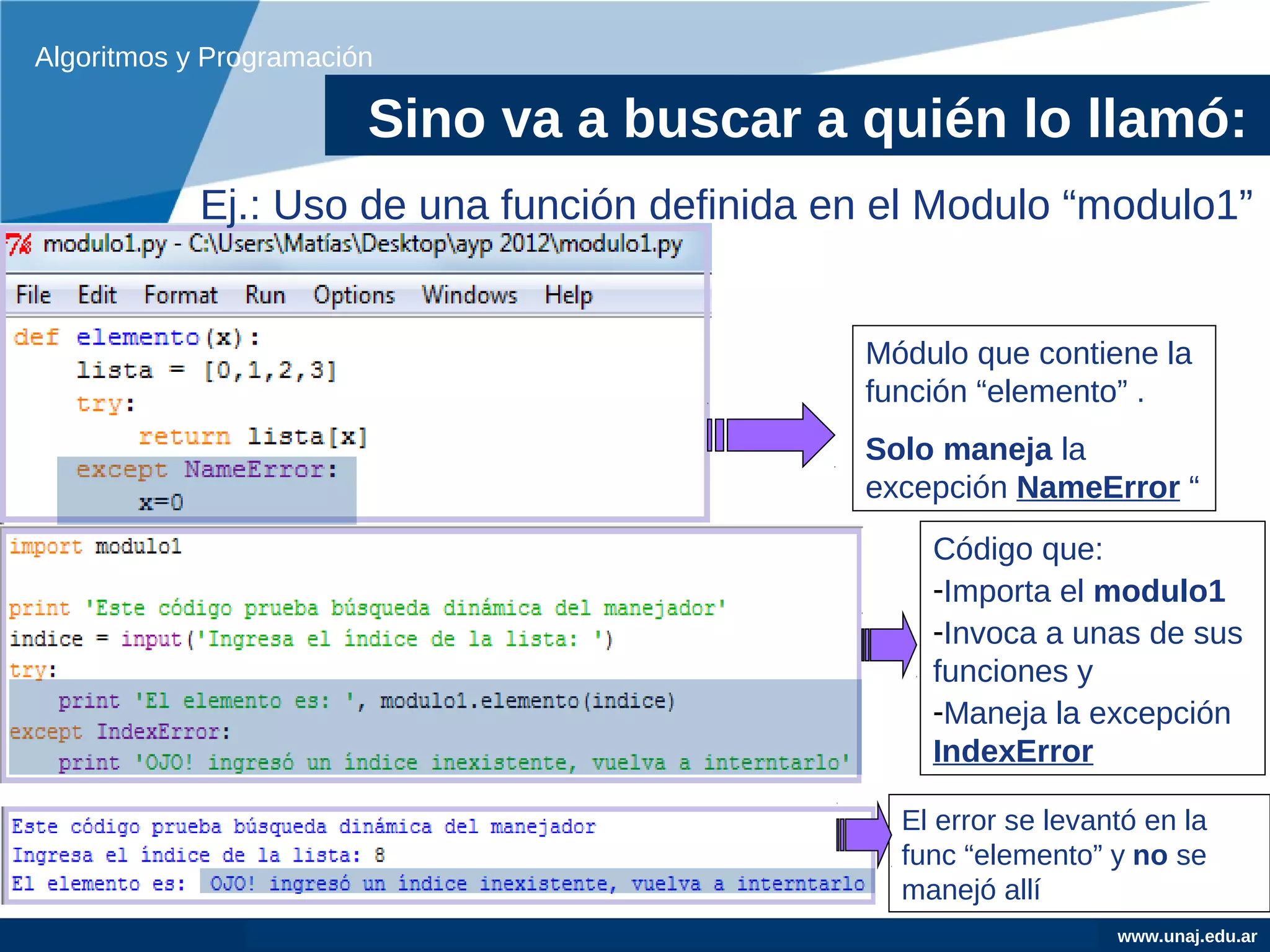 Algoritmos y Programación

                        Sino va a buscar a quién lo llamó:
            Ej.: Uso de una función definida en el Modulo “modulo1”


                                              Módulo que contiene la
                                              función “elemento” .
                                              Solo maneja la
                                              excepción NameError “
                                                  Código que:
                                                  -Importa el modulo1
                                                  -Invoca a unas de sus
                                                  funciones y
                                                  -Maneja la excepción
                                                  IndexError

                                                El error se levantó en la
                                                func “elemento” y no se
                                                manejó allí
                                                                 www.unaj.edu.ar
 