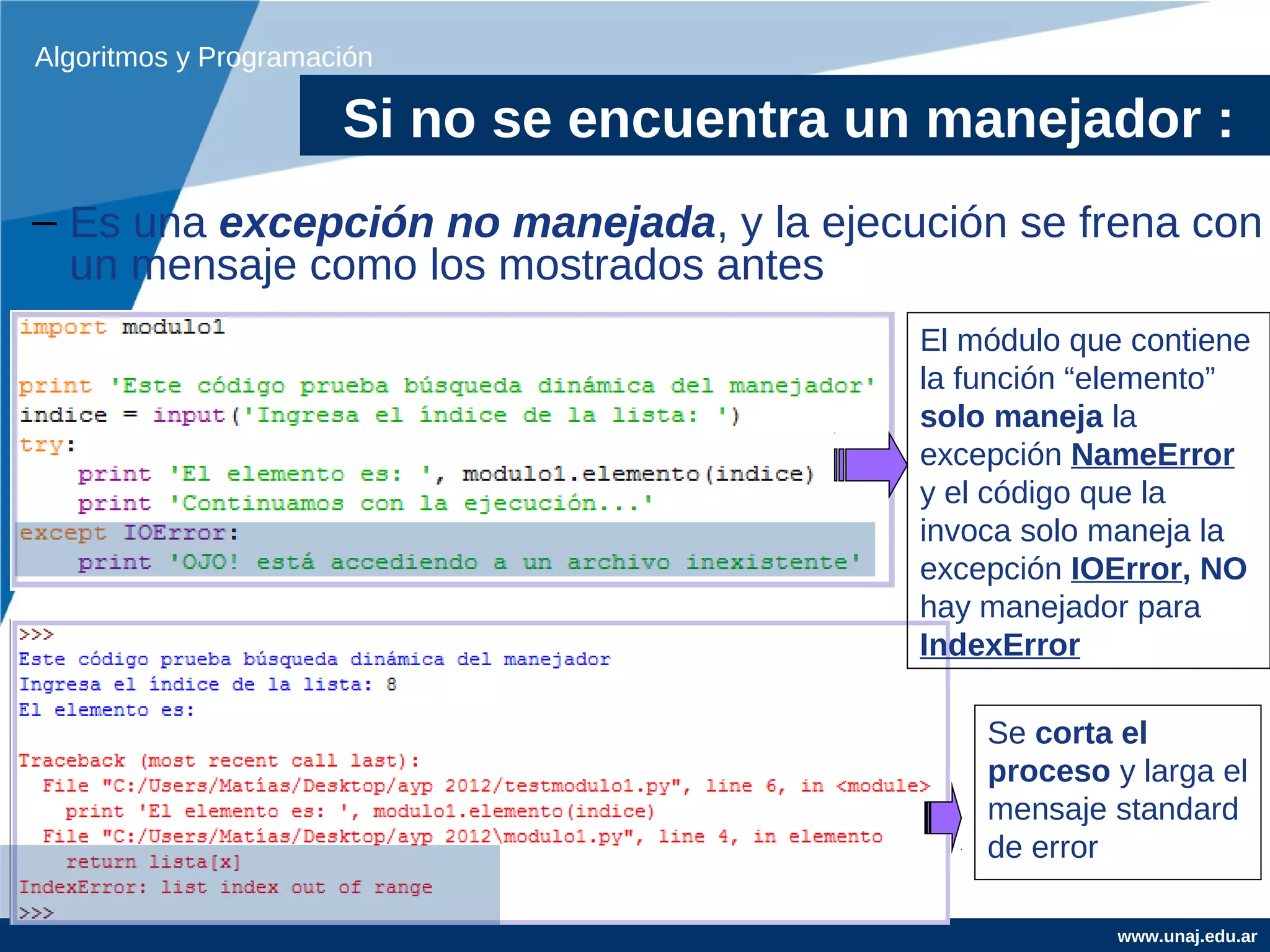 Algoritmos y Programación

                      Si no se encuentra un manejador :
– Es una excepción no manejada, y la ejecución se frena con
  un mensaje como los mostrados antes
                                           El módulo que contiene
                                           la función “elemento”
                                           solo maneja la
                                           excepción NameError
                                           y el código que la
                                           invoca solo maneja la
                                           excepción IOError, NO
                                           hay manejador para
                                           IndexError

                                               Se corta el
                                               proceso y larga el
                                               mensaje standard
                                               de error

                                                        www.unaj.edu.ar
 