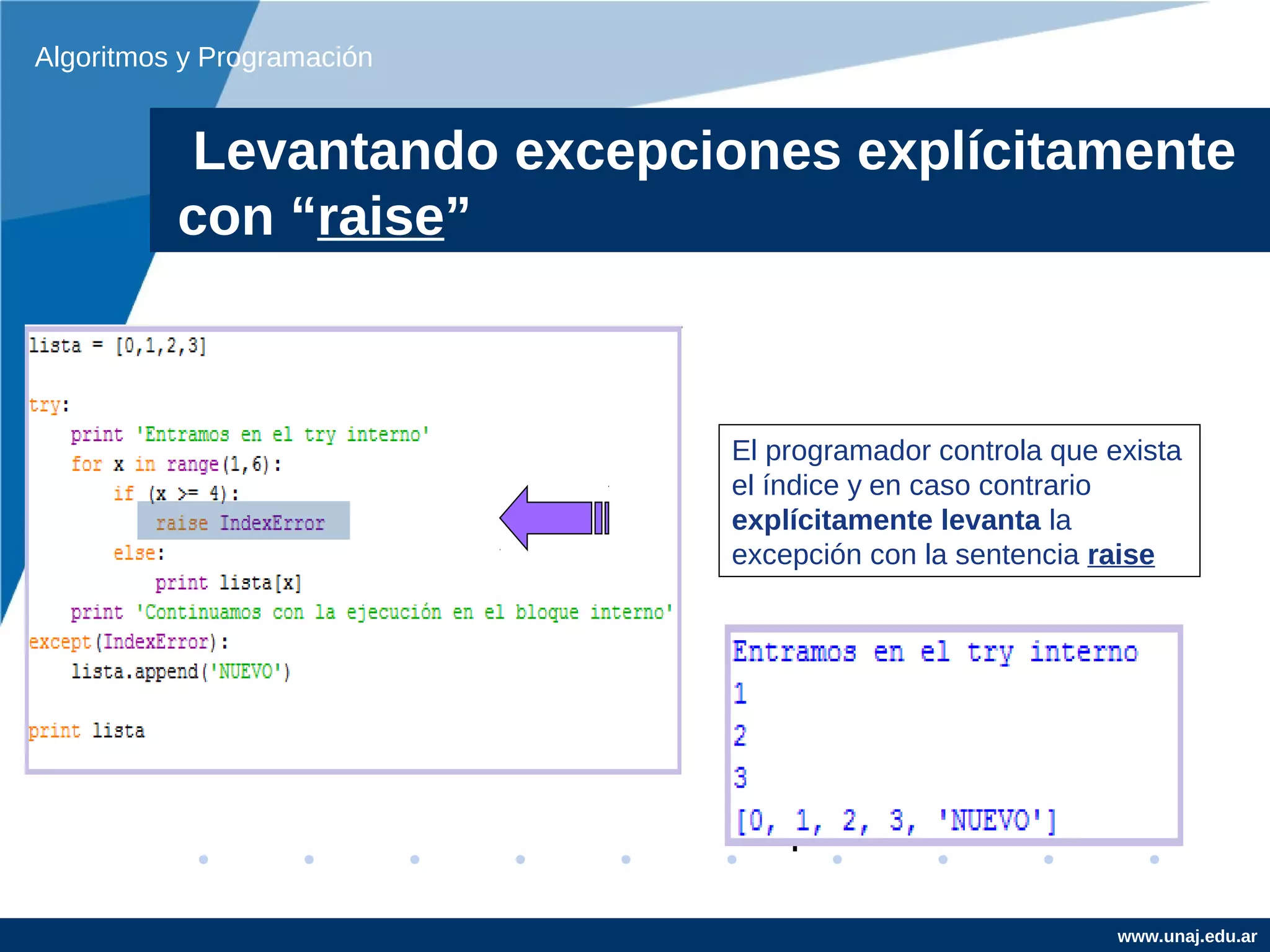 Algoritmos y Programación


           Levantando excepciones explícitamente
          con “raise”



                             El programador controla que exista
                             el índice y en caso contrario
                             explícitamente levanta la
                             excepción con la sentencia raise




                                                          www.unaj.edu.ar
 